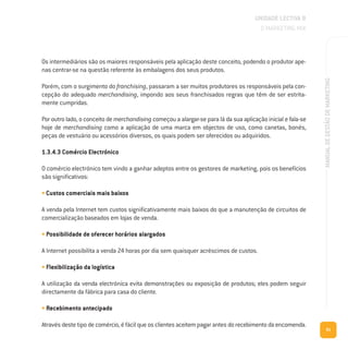 91
MANUALDEGESTÃODEMARKETING
Os intermediários são os maiores responsáveis pela aplicação deste conceito, podendo o produtor ape-
nas centrar-se na questão referente às embalagens dos seus produtos.
Porém, com o surgimento do franchising, passaram a ser muitos produtores os responsáveis pela con-
cepção do adequado merchandising, impondo aos seus franchisados regras que têm de ser estrita-
mente cumpridas.
Por outro lado, o conceito de merchandising começou a alargar-se para lá da sua aplicação inicial e fala-se
hoje de merchandising como a aplicação de uma marca em objectos de uso, como canetas, bonés,
peças de vestuário ou acessórios diversos, os quais podem ser oferecidos ou adquiridos.
1.3.4.3 Comércio Electrónico
O comércio electrónico tem vindo a ganhar adeptos entre os gestores de marketing, pois os benefícios
são significativos:
• Custos comerciais mais baixos
A venda pela Internet tem custos significativamente mais baixos do que a manutenção de circuitos de
comercialização baseados em lojas de venda.
• Possibilidade de oferecer horários alargados
A Internet possibilita a venda 24 horas por dia sem quaisquer acréscimos de custos.
• Flexibilização da logística
A utilização da venda electrónica evita demonstrações ou exposição de produtos; eles podem seguir
directamente da fábrica para casa do cliente.
• Recebimento antecipado
Através deste tipo de comércio, é fácil que os clientes aceitem pagar antes do recebimento da encomenda.
UNIDADE LECTIVA B
O MARKETING MIX
 