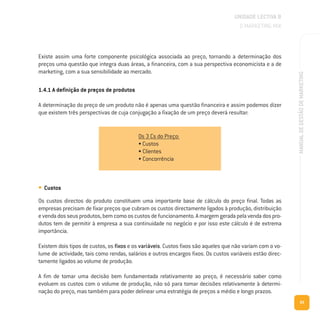 93
MANUALDEGESTÃODEMARKETING
UNIDADE LECTIVA B
O MARKETING MIX
Existe assim uma forte componente psicológica associada ao preço, tornando a determinação dos
preços uma questão que integra duas áreas, a financeira, com a sua perspectiva economicista e a de
marketing, com a sua sensibilidade ao mercado.
1.4.1 A definição de preços de produtos
A determinação do preço de um produto não é apenas uma questão financeira e assim podemos dizer
que existem três perspectivas de cuja conjugação a fixação de um preço deverá resultar:
• Custos
Os custos directos do produto constituem uma importante base de cálculo do preço final. Todas as
empresas precisam de fixar preços que cubram os custos directamente ligados à produção, distribuição
evendadosseusprodutos,bemcomooscustosdefuncionamento.Amargemgeradapelavendadospro-
dutos tem de permitir à empresa a sua continuidade no negócio e por isso este cálculo é de extrema
importância.
Existem dois tipos de custos, os fixos e os variáveis. Custos fixos são aqueles que não variam com o vo-
lume de actividade, tais como rendas, salários e outros encargos fixos. Os custos variáveis estão direc-
tamente ligados ao volume de produção.
A fim de tomar uma decisão bem fundamentada relativamente ao preço, é necessário saber como
evoluem os custos com o volume de produção, não só para tomar decisões relativamente à determi-
nação do preço, mas também para poder delinear uma estratégia de preços a médio e longo prazos.
Os 3 Cs do Preço:
• Custos
• Clientes
• Concorrência
 