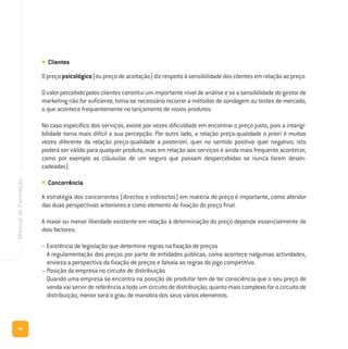 94
ManualdeFormação
• Clientes
Opreçopsicológico(oupreçodeaceitação)dizrespeitoàsensibilidadedosclientesemrelaçãoaopreço.
Ovalorpercebidopelosclientesconstituiumimportanteníveldeanáliseeseasensibilidadedogestorde
marketing não for suficiente, torna-se necessário recorrer a métodos de sondagem ou testes de mercado,
o que acontece frequentemente no lançamento de novos produtos.
No caso específico dos serviços, existe por vezes dificuldade em encontrar o preço justo, pois a intangi-
bilidade torna mais difícil a sua percepção. Por outro lado, a relação preço-qualidade a priori é muitas
vezes diferente da relação preço-qualidade a posteriori, quer no sentido positivo quer negativo; isto
poderá ser válido para qualquer produto, mas em relação aos serviços é ainda mais frequente acontecer,
como por exemplo as cláusulas de um seguro que passam despercebidas se nunca forem desen-
cadeadas).
• Concorrência
A estratégia dos concorrentes (directos e indirectos) em matéria de preço é importante, como aferidor
das duas perspectivas anteriores e como elemento de fixação do preço final.
A maior ou menor liberdade existente em relação à determinação do preço depende essencialmente de
dois factores:
– Existência de legislação que determine regras na fixação de preços
A regulamentação dos preços por parte de entidades públicas, como acontece nalgumas actividades,
envieza a perspectiva da fixação de preços e falseia as regras do jogo competitivo.
– Posição da empresa no circuito de distribuição
Quando uma empresa se encontra na posição de produtor tem de ter consciência que o seu preço de
venda vai servir de referência a todo um circuito de distribuição; quanto mais complexo for o circuito de
distribuição, menor será o grau de manobra dos seus vários elementos.
 