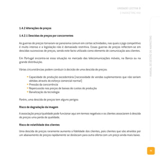 95
MANUALDEGESTÃODEMARKETING
1.4.2 Alterações de preços
1.4.2.1 Descidas de preços por concorrentes
As guerras de preços tornaram-se panorama comum em certas actividades, nas quais o jogo competitivo
é muito intenso e a legislação não é demasiado restritiva. Essas guerras de preços reflectem-se em
descidas sucessivas de preços, sendo este facto utilizado como elemento de comunicação aos clientes.
Em Portugal encontra-se essa situação no mercado das telecomunicações móveis, na Banca ou na
grande distribuição.
Várias circunstâncias podem conduzir à decisão de uma descida de preços:
• Capacidade de produção excedentária (necessidade de vendas suplementares que não seriam
obtidas através do esforço comercial normal)
• Pressão da concorrência
• Repercussão nos preços de baixas de custos de produção
• Banalização da tecnologia
Porém, uma descida de preços tem alguns perigos:
Risco de degradação da imagem
A associação preço/qualidade pode funcionar aqui em termos negativos e os clientes associarem à descida
de preços uma perda de qualidade.
Risco de volatilidade dos clientes
Uma descida de preços raramente aumenta a fidelidade dos clientes, pois clientes que são atraídos por
um abaixamento de preços rapidamente se deslocam para outra oferta com um preço ainda mais baixo.
UNIDADE LECTIVA B
O MARKETING MIX
 