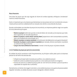 96
ManualdeFormação
Risco financeiro
Uma baixa de preços que não seja seguida do volume de vendas esperado, enfraquece consideravel-
mente os meios financeiros.
Assim,éimportantequeumaempresaquedecidabaixarosseuspreçossemsernocontextodeumapro-
moção pontual, examine cuidadosamente as reacções dos clientes a essa descida de preços.
Quando confrontadas com descidas de preços da concorrência, as empresas poderão reagir num quadro
de cinco alternativas principais:
• Manter os preços (sobretudo quando se trata de líderes de mercado ou de empresas que traba-
lham segmentos de mercado específicos)
• Manter os preços e contra atacar noutras áreas (proporcionar valor acrescentado ao produto,
fazer uma campanha de comunicação, etc.)
•Reduzir os preços no mesmo montante (entrando assim decididamente numa guerra de preços)
• Aumentar os preços e contra atacar no produto (por exemplo, oferecer promoções no produto
ou melhorá-lo de alguma forma)
• Lançar uma marca defensiva mais barata e manter o nível de preços no produto atacado
1.4.2.2 Subidas de preços por parte de concorrentes
As subidas de preços acontecem muito frequentemente; as principais razões pelas quais as empresas
possam ter de tomar esta decisão são:
• Inflação (a principal razão invocada para justificar uma subida de preços)
• Subida de custos (a subida de preços pode ser a única saída para manter as margens)
• Excesso de procura (a subida de preços pode ser uma forma de controlar a procura quando a
capacidade de resposta não é suficiente)
Normalmente,osclientesnãoreagemmuitobemaumasubidadepreços;seasguerrasdepreçospodem
degradar mercados, as subidas de preços causam desagrado e afastam clientes.
 
