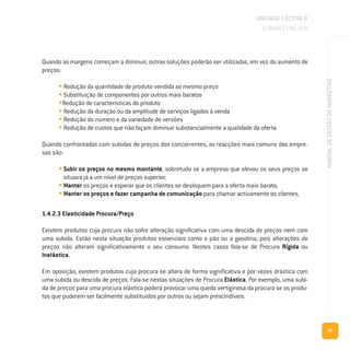 97
MANUALDEGESTÃODEMARKETING
Quando as margens começam a diminuir, outras soluções poderão ser utilizadas, em vez do aumento de
preços:
• Redução da quantidade de produto vendida ao mesmo preço
• Substituição de componentes por outros mais baratos
•Redução de características do produto
• Redução da duração ou da amplitude de serviços ligados à venda
• Redução do número e da variedade de versões
• Redução de custos que não façam diminuir substancialmente a qualidade da oferta
Quando confrontadas com subidas de preços dos concorrentes, as reacções mais comuns das empre-
sas são:
• Subir os preços no mesmo montante, sobretudo se a empresa que elevou os seus preços se
situava já a um nível de preços superior;
• Manter os preços e esperar que os clientes se desloquem para a oferta mais barata;
• Manter os preços e fazer campanha de comunicação para chamar activamente os clientes.
1.4.2.3 Elasticidade Procura/Preço
Existem produtos cuja procura não sofre alteração significativa com uma descida de preços nem com
uma subida. Estão nesta situação produtos essenciais como o pão ou a gasolina, pois alterações de
preços não alteram significativamente o seu consumo. Nestes casos fala-se de Procura Rígida ou
Inelástica.
Em oposição, existem produtos cuja procura se altera de forma significativa e por vezes drástica com
uma subida ou descida de preços. Fala-se nestas situações de Procura Elástica. Por exemplo, uma subi-
da de preços para uma procura elástica poderá provocar uma queda vertiginosa da procura se os produ-
tos que puderem ser facilmente substituídos por outros ou sejam prescindíveis.
UNIDADE LECTIVA B
O MARKETING MIX
 
