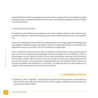 98
ManualdeFormação
AelasticidadeProcura/PreçoécalculadapeloquocienteentreavariaçãodaProcuraemrelaçãoàvariação
verificada no preço e pode portanto definir-se como sendo uma medida da reacção da Procura em relação
a mudanças de Preço.
1.5 VISÃO INTEGRADA DA OFERTA
O marketing mix (ou Oferta) tem de apresentar uma coerência global, estando os seus elementos per-
feitamente integrados e reflectindo um posicionamento de mercado específico perante o seu segmento
alvo.
A óptica de marketing parte do princípio que a tarefa primordial de uma organização é a identificação das
necessidades e desejos dos segmentos visados e construir uma oferta destinada à sua satisfação, mais
eficazmente do que a concorrência e de forma rentável para a organização.
Assim, a coerência na oferta é essencial, pois a avaliação do mercado baseia-se numa noção, em grande
parte intuitiva, de um equilíbrio preço/qualidade. A visão da qualidade de um marketing mix tem, em
primeiro lugar, a ver com o produto e a forma como as suas características constituem ou não benefícios
efectivos para o cliente, mas tem também a ver com os meios e a forma como a organização comunica
com os seus clientes e como proporciona a disponibilização dos seus produtos. Quando tudo isto se
encontra em equilíbrio com a prática de um “preço justo”9
, a imagem coincide com o posicionamento pre-
tendido e estará encontrada a fórmula que levará ao sucesso.
3. COMPONENTE PRÁTICA
1. Considere o Produto “Frigorífico”. Liste algumas características técnicas possíveis, associando-as ou
não a benefícios oferecidos pelo produto. A partir destas listagens, estabeleça Posicionamentos pos-
síveis para este tipo de Produto.
9
Ver ponto 1.4 desta Unidade.
 