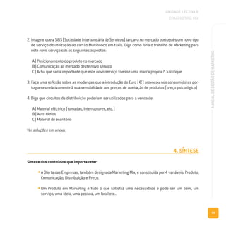99
MANUALDEGESTÃODEMARKETING
2. Imagine que a SIBS (Sociedade Interbancária de Serviços) lançava no mercado português um novo tipo
de serviço de utilização do cartão Multibanco em táxis. Diga como faria o trabalho de Marketing para
este novo serviço sob os seguintes aspectos:
A) Posicionamento do produto no mercado
B) Comunicação ao mercado deste novo serviço
C) Acha que seria importante que este novo serviço tivesse uma marca própria? Justifique.
3. Faça uma reflexão sobre as mudanças que a introdução do Euro (€) provocou nos consumidores por-
tugueses relativamente à sua sensibilidade aos preços de aceitação de produtos (preço psicológico)
4. Diga que circuitos de distribuição poderiam ser utilizados para a venda de:
A) Material eléctrico (tomadas, interruptores, etc.)
B) Auto rádios
C) Material de escritório
Ver soluções em anexo.
4. SÍNTESE
Síntese dos conteúdos que importa reter:
• A Oferta das Empresas, também designada Marketing Mix, é constituída por 4 variáveis: Produto,
Comunicação, Distribuição e Preço.
• Um Produto em Marketing é tudo o que satisfaz uma necessidade e pode ser um bem, um
serviço, uma ideia, uma pessoa, um local etc..
UNIDADE LECTIVA B
O MARKETING MIX
 