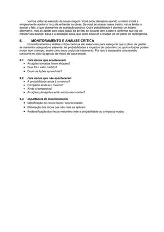 Vamos voltar ao exemplo da nossa viagem. Você pode planejá-la usando o roteiro inicial e
simplesmente aceitar o risco de enfrentar as obras. Se você se atrasar nesse trecho, vai se limitar a
aceitar o fato, o que chamamos de aceitação passiva. Outra possibilidade é planejar um trajeto
alternativo, mas só apelar para essa opção se de fato se deparar com a obra e confirmar que ela vai
impedir seu avanço. Essa é a aceitação ativa, que pode envolver a criação de um plano de contingência.

6.         MONITORAMENTO E ANÁLISE CRÍTICA
      O monitoramento e análise crítica contínua são essenciais para assegurar que o plano de gestão
se mantenha adequado e aderente. As probabilidades e impactos de cada risco ou oportunidades podem
mudar com o tempo, assim como seus custos de tratamento. Por isso é necessária uma revisão
constante no ciclo da gestão de riscos de cada projeto.

6.1. Para riscos que aconteceram
   • As ações tomadas foram eficazes?
   • Qual foi o valor medido?
     • Quais as lições aprendidas?

6.2.    Para riscos que não aconteceram
   •    A probabilidade ainda é a mesma?
   •    O impacto ainda é o mesmo?
   •    Ainda é tempestivo?
   •    As ações planejadas estão sendo executadas?

6.3.   Importância do monitoramento
     • Identificação de novos riscos / oportunidades
     • Eliminação dos riscos que não mais se aplicam
     • Reclassificação dos riscos restantes onde a probabilidade ou o impacto mudou
 