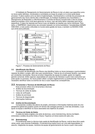 A finalidade do Planejamento do Gerenciamento de Riscos é criar um plano que especifica como
os riscos serão definidos, monitorados e controlados ao longo do projeto e é a única saída desse
processo. O plano explica como se dará à implementação, monitoramento e controle dos processos de
gerenciamento dos riscos (dentre eles a Identificação, as Análises Qualitativa e/ou Quantitativa, o
Planejamento de Respostas e o Monitoramento e Controle de Riscos) durante toda a vida do projeto.
Determina também como você deve gerenciar os riscos, mas não tenta definir respostas para riscos
específicos. O plano de resposta aos riscos é que vai detalhar as reações aos riscos individuais. Para
tanto, a <EMPRESA> desenvolveu seu processo baseado na norma australiana / neozelandesa AS/NZS
4360:2004, a mais aceita e difundida no mundo sobre gestão de riscos, e também na ISO/DIS 31000
que ainda será publicada.




       Figura-1 - Processo de Gerenciamento de Risco

3.2.  Identificação dos Riscos
      O processo de Identificação dos Riscos visa identificar todos os riscos (ameaças e oportunidades)
capazes de afetar o projeto, além das suas características. Trata-se de um processo iterativo, que passa
por constantes renovações. Deve-se envolver integrantes da equipe do projeto, gestor do negócio,
gerente comercial, diretor regional, especialistas em assuntos de interesse e quem mais você achar que
pode ajudar no processo. Os riscos podem afetar o projeto negativamente ou positivamente. Para isso, é
necessário identificar todos os eventos de risco e suas respectivas conseqüências.

3.3.   Ferramentas e Técnicas de Identificação de Riscos
       Esse processo utiliza cinco ferramentas e técnicas:
   •   Análise da documentação
   •   Técnicas de coleta de dados
   •   Listas de verificação
   •   Análise de premissas
   •   Técnicas de diagramação
   •   Informações históricas

3.4.  Análise da Documentação
      Compreende a análise dos planos do projeto, premissas e informações históricas tanto de uma
perspectiva global dos projetos quanto em termos das entregas parciais ou nível das atividades, o que
ajuda na equipe a identificar os riscos associados aos objetivos do projeto.

3.5.  Técnicas de Coleta de Dados
      A coleta de dados engloba uma série de técnicas, como brainstorming, técnica de Delphi,
entrevistas e análise de pontos fortes e fracos. Façamos um breve exame de cada uma.

3.6.   Brainstorming
       Provavelmente essa é a técnica mais usada da Identificação de Riscos; você já deve tê-la usado
várias vezes, para diversas finalidades. O brainstorming implica reunir em uma sala especialistas no
assunto, integrantes da equipe, membros da equipe de gerenciamento de riscos e quem mais puder
 