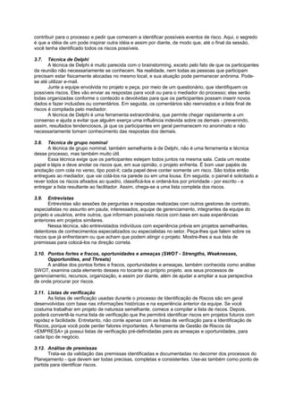 contribuir para o processo e pedir que comecem a identificar possíveis eventos de risco. Aqui, o segredo
é que a idéia de um pode inspirar outra idéia e assim por diante, de modo que, até o final da sessão,
você tenha identificado todos os riscos possíveis.

3.7.   Técnica de Delphi
       A técnica de Delphi é muito parecida com o brainstorming, exceto pelo fato de que os participantes
da reunião não necessariamente se conhecem. Na realidade, nem todas as pessoas que participam
precisam estar fisicamente alocadas no mesmo local, e sua atuação pode permanecer anônima. Pode-
se até utilizar e-mail.
       Junte a equipe envolvida no projeto e peça, por meio de um questionário, que identifiquem os
possíveis riscos. Eles vão enviar as respostas para você ou para o mediador do processo; elas serão
todas organizadas conforme o conteúdo e devolvidas para que os participantes possam inserir novos
dados e fazer inclusões ou comentários. Em seguida, os comentários são reenviados e a lista final de
riscos é compilada pelo mediador.
       A técnica de Delphi é uma ferramenta extraordinária, que permite chegar rapidamente a um
consenso e ajuda a evitar que alguém exerça uma influência indevida sobre os demais - prevenindo,
assim, resultados tendenciosos, já que os participantes em geral permanecem no anonimato e não
necessariamente tomam conhecimento das respostas dos demais.

3.8.   Técnica de grupo nominal
       A técnica de grupo nominal, também semelhante à de Delphi, não é uma ferramenta e técnica
desse processo, mas também muito útil.
       Essa técnica exige que os participantes estejam todos juntos na mesma sala. Cada um recebe
papel e lápis e deve anotar os riscos que, em sua opinião, o projeto enfrenta. Ë bom usar papéis de
anotação com cola no verso, tipo post-it; cada papel deve conter somente um risco. São todos então
entregues ao mediador, que vai colá-los na parede ou em uma lousa. Em seguida, o painel é solicitado a
rever todos os riscos afixados ao quadro, classificá-los e ordená-los por prioridade - por escrito - e
entregar a lista resultante ao facilitador. Assim, chega-se a uma lista completa dos riscos.

3.9.   Entrevistas
       Entrevistas são sessões de perguntas e respostas realizadas com outros gestores de contrato,
especialistas no assunto em pauta, interessados, equipe de gerenciamento, integrantes da equipe do
projeto e usuários, entre outros, que informam possíveis riscos com base em suas experiências
anteriores em projetos similares.
       Nessa técnica, são entrevistados indivíduos com experiência prévia em projetos semelhantes,
detentores de conhecimentos especializados ou especialistas no setor. Peça-lhes que falem sobre os
riscos que já enfrentaram ou que acham que podem atingir o projeto. Mostre-lhes a sua lista de
premissas para colocá-los na direção correta.

3.10. Pontos fortes e fracos, oportunidades e ameaças (SWOT - Strengths, Weaknesses,
      Opportunities, and Threats)
      A análise dos pontos fortes e fracos, oportunidades e ameaças, também conhecida como análise
SWOT, examina cada elemento desses no tocante ao próprio projeto. aos seus processos de
gerenciamento, recursos, organização, e assim por diante, além de ajudar a ampliar a sua perspectiva
de onde procurar por riscos.

3.11. Listas de verificação
       As listas de verificação usadas durante o processo de Identificação de Riscos são em geral
desenvolvidas com base nas informações históricas e na experiência anterior da equipe. Se você
costuma trabalhar em projeto de natureza semelhante, comece a compilar a lista de riscos. Depois,
poderá convertê-la numa lista de verificação que lhe permitirá identificar riscos em projetos futuros com
rapidez e facilidade. Entretanto, não conte apenas com as listas de verificação para a Identificação de
Riscos, porque você pode perder fatores importantes. A ferramenta de Gestão de Riscos da
<EMPRESA> já possui listas de verificação pré-definidadas para as ameaças e oportunidades, para
cada tipo de negócio.

3.12. Análise de premissas
       Trata-se da validação das premissas identificadas e documentadas no decorrer dos processos do
Planejamento - que devem ser todas precisas, completas e consistentes. Use-as também como ponto de
partida para identificar riscos.
 