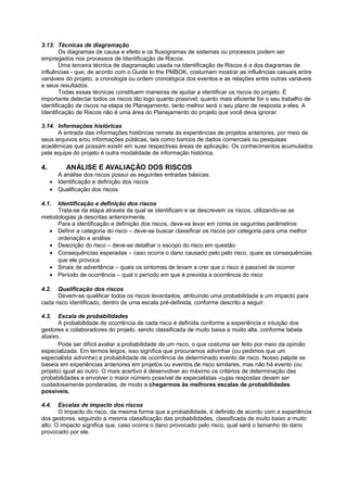 3.13. Técnicas de diagramação
        Os diagramas de causa e efeito e os fluxogramas de sistemas ou processos podem ser
empregados nos processos de Identificação de Riscos.
        Uma terceira técnica de diagramação usada na Identificação de Riscos é a dos diagramas de
influências - que, de acordo com o Guide to the PMBOK, costumam mostrar as influências casuais entre
variáveis do projeto, a cronologia ou ordem cronológica dos eventos e as relações entre outras variáveis
e seus resultados.
        Todas essas técnicas constituem maneiras de ajudar a identificar os riscos do projeto. É
importante detectar todos os riscos tão logo quanto possível; quanto mais eficiente for o seu trabalho de
identificação de riscos na etapa de Planejamento, tanto melhor será o seu plano de resposta a eles. A
Identificação de Riscos não é uma área do Planejamento do projeto que você deva ignorar.

3.14. Informações históricas
      A entrada das informações históricas remete às experiências de projetos anteriores, por meio de
seus arquivos e/ou informações públicas, tais como bancos de dados comerciais ou pesquisas
acadêmicas que possam existir em suas respectivas áreas de aplicação. Os conhecimentos acumulados
pela equipe do projeto é outra modalidade de informação histórica.

4.         ANÁLISE E AVALIAÇÃO DOS RISCOS
       A análise dos riscos possui as seguintes entradas básicas:
     • Identificação e definição dos riscos
     • Qualificação dos riscos

4.1. Identificação e definição dos riscos
     Trata-se da etapa através da qual se identificam e se descrevem os riscos, utilizando-se as
metodologias já descritas anteriormente.
     Para a identificação e definição dos riscos, deve-se levar em conta os seguintes parâmetros:
  • Definir a categoria do risco – deve-se buscar classificar os riscos por categoria para uma melhor
     ordenação e análise
  • Descrição do risco – deve-se detalhar o escopo do risco em questão
  • Consequências esperadas – caso ocorra o dano causado pelo pelo risco, quais as consequências
     que ele provoca
  • Sinais de advertência – quais os sintomas de levam a crer que o risco é passível de ocorrer
  • Período de ocorrência – qual o período em que é prevista a ocorrência do risco

4.2.  Qualificação dos riscos
      Devem-se qualificar todos os riscos levantados, atribuindo uma probabilidade e um impacto para
cada risco identificado, dentro de uma escala pré-definida, conforme descrito a seguir.

4.3.   Escala de probabilidades
       A probabilidade de ocorrência de cada risco é definida conforme a experiência e intuição dos
gestores e colaboradores do projeto, sendo classificada de muito baixa a muito alta, conforme tabela
abaixo.
       Pode ser difícil avaliar a probabilidade de um risco, o que costuma ser feito por meio da opinião
especializada. Em termos leigos, isso significa que procuramos adivinhar (ou pedimos que um
especialista adivinhe) a probabilidade de ocorrência de determinado evento de risco. Nosso palpite se
baseia em experiências anteriores em projetos ou eventos de risco similares, mas não há evento (ou
projeto) igual ao outro. O mais acertivo é desenvolver ao máximo os critérios de determinação das
probabilidades e envolver o maior número possível de especialistas -cujas respostas devem ser
cuidadosamente ponderadas, de modo a chegarmos às melhores escalas de probabilidades
possíveis.

4.4.   Escalas de impacto dos riscos
       O impacto do risco, da mesma forma que a probabilidade, é definido de acordo com a experiência
dos gestores, seguindo a mesma classificação das probabilidades, classificada de muito baixo a muito
alto. O impacto significa que, caso ocorra o dano provocado pelo risco, qual será o tamanho do dano
provocado por ele.
 
