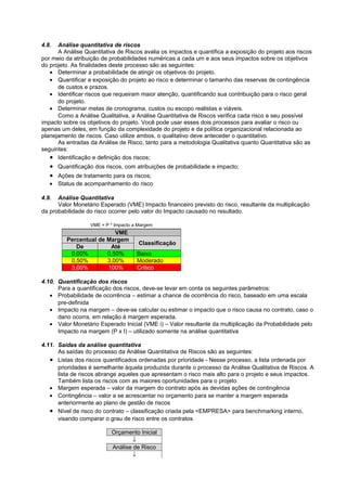 4.8.  Análise quantitativa de riscos
      A Análise Quantitativa de Riscos avalia os impactos e quantifica a exposição do projeto aos riscos
por meio da atribuição de probabilidades numéricas a cada um e aos seus impactos sobre os objetivos
do projeto. As finalidades deste processo são as seguintes:
   • Determinar a probabilidade de atingir os objetivos do projeto.
   • Quantificar a exposição do projeto ao risco e determinar o tamanho das reservas de contingência
      de custos e prazos.
   • Identificar riscos que requeiram maior atenção, quantificando sua contribuição para o risco geral
      do projeto.
   • Determinar metas de cronograma, custos ou escopo realistas e viáveis.
      Como a Análise Qualitativa, a Análise Quantitativa de Riscos verifica cada risco e seu possível
impacto sobre os objetivos do projeto. Você pode usar esses dois processos para avaliar o risco ou
apenas um deles, em função da complexidade do projeto e da política organizacional relacionada ao
planejamento de riscos. Caso utilize ambos, o qualitativo deve anteceder o quantitativo.
      As entradas da Análise de Risco, tanto para a metodologia Qualitativa quanto Quantitativa são as
seguintes:
   • Identificação e definição dos riscos;
   • Quantificação dos riscos, com atribuições de probabilidade e impacto;
   • Ações de tratamento para os riscos;
   • Status de acompanhamento do risco

4.9.  Análise Quantitativa
      Valor Monetário Esperado (VME) Impacto financeiro previsto do risco, resultante da multiplicação
da probabilidade do risco ocorrer pelo valor do Impacto causado no resultado.

                  VME = P * Impacto a Margem
                          VME
         Percentual de Margem
                                      Classificação
            De          Até
          0,00%        0,50%         Baixo
          0,50%        3,00%         Moderado
          3,00%        100%          Crítico

4.10. Quantificação dos riscos
      Para a quantificação dos riscos, deve-se levar em conta os seguintes parâmetros:
   • Probabilidade de ocorrência – estimar a chance de ocorrência do risco, baseado em uma escala
      pre-definida
   • Impacto na margem – deve-se calcular ou estimar o impacto que o risco causa no contrato, caso o
      dano ocorra, em relação à margem esperada.
   • Valor Monetário Esperado Inicial (VME i) – Valor resultante da multiplicação da Probabilidade pelo
      Impacto na margem (P x I) – utilizado somente na análise quantitativa

4.11. Saídas da análise quantitativa
      As saídas do processo da Análise Quantitativa de Riscos são as seguintes:
   • Listas dos riscos quantificados ordenadas por prioridade - Nesse processo, a lista ordenada por
      prioridades é semelhante àquela produzida durante o processo da Análise Qualitativa de Riscos. A
      lista de riscos abrange aqueles que apresentam o risco mais alto para o projeto e seus impactos.
      Também lista os riscos com as maiores oportunidades para o projeto
   • Margem esperada – valor da margem do contrato após as devidas ações de contingência
   • Contingência – valor a se acrescentar no orçamento para se manter a margem esperada
      anteriormente ao plano de gestão de riscos
   • Nível de risco do contrato – classificação criada pela <EMPRESA> para benchmarking interno,
      visando comparar o grau de risco entre os contratos

                          Orçamento Inicial
                                  ↓
                          Análise de Risco
                                  ↓
 