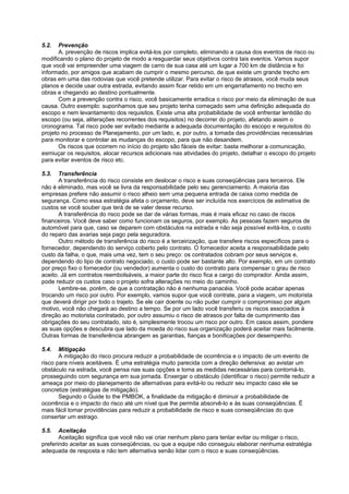 5.2.   Prevenção
       A. prevenção de riscos implica evitá-los por completo, eliminando a causa dos eventos de risco ou
modificando o plano do projeto de modo a resguardar seus objetivos contra tais eventos. Vamos supor
que você vai empreender uma viagem de carro de sua casa até um lugar a 700 km de distância e foi
informado, por amigos que acabam de cumprir o mesmo percurso, de que existe um grande trecho em
obras em uma das rodovias que você pretende utilizar. Para evitar o risco de atrasos, você muda seus
planos e decide usar outra estrada, evitando assim ficar retido em um engarrafamento no trecho em
obras e chegando ao destino pontualmente.
       Com a prevenção contra o risco, você basicamente erradica o risco por meio da eliminação de sua
causa. Outro exemplo: suponhamos que seu projeto tenha começado sem uma definição adequada do
escopo e nem levantamento dos requisitos. Existe uma alta probabilidade de você enfrentar lentidão do
escopo (ou seja, aliterações recorrentes dos requisitos) no decorrer do projeto, afetando assim o
cronograma. Tal risco pode ser evitado mediante a adequada documentação do escopo e requisitos do
projeto no processo de Planejamento, por um lado, e, por outro, a tomada das providências necessárias
para monitorar e controlar as mudanças do escopo, para que não desandem.
       Os riscos que ocorrem no início do projeto são fáceis de evitar: basta melhorar a comunicação,
esmiuçar os requisitos, alocar recursos adicionais nas atividades do projeto, detalhar o escopo do projeto
para evitar eventos de risco etc.

5.3.   Transferência
       A transferência do risco consiste em deslocar o risco e suas conseqüências para terceiros. Ele
não é eliminado, mas você se livra da responsabilidade pelo seu gerenciamento. A maioria das
empresas prefere não assumir o risco alheio sem uma pequena entrada de caixa como medida de
segurança. Como essa estratégia afeta o orçamento, deve ser incluída nos exercícios de estimativa de
custos se você souber que terá de se valer desse recurso.
       A transferência do risco pode se dar de várias formas, mas é mais eficaz no caso de riscos
financeiros. Você deve saber como funcionam os seguros, por exemplo. As pessoas fazem seguros de
automóvel para que, caso se deparem com obstáculos na estrada e não seja possível evitá-los, o custo
do reparo das avarias seja pago pela seguradora.
       Outro método de transferência do risco é a terceirização, que transfere riscos específicos para o
fornecedor, dependendo do serviço coberto pelo contrato. O fornecedor aceita a responsabilidade pelo
custo da falha, o que, mais uma vez, tem o seu preço: os contratados cobram por seus serviços e,
dependendo do tipo de contrato negociado, o custo pode ser bastante alto. Por exemplo, em um contrato
por preço fixo o fornecedor (ou vendedor) aumenta o custo do contrato para compensar o grau de risco
aceito. Já em contratos reembolsáveis, a maior parte do risco fica a cargo do comprador. Ainda assim,
pode reduzir os custos caso o projeto sofra alterações no meio do caminho.
       Lembre-se, porém, de que a contratação não é nenhuma panacéia. Você pode acabar apenas
trocando um risco por outro. Por exemplo, vamos supor que você contrate, para a viagem, um motorista
que deverá dirigir por todo o trajeto. Se ele cair doente ou não puder cumprir o compromisso por algum
motivo, você não chegará ao destino a tempo. Se por um lado você transferiu os riscos associados à
direção ao motorista contratado, por outro assumiu o risco de atrasos por falta de cumprimento das
obrigações do seu contratado, isto é, simplesmente trocou um risco por outro. Em casos assim, pondere
as suas opções e descubra que lado da moeda do risco sua organização poderá aceitar mais facilmente.
Outras formas de transferência abrangem as garantias, fianças e bonificações por desempenho.

5.4.   Mitigação
       A mitigação do risco procura reduzir a probabilidade de ocorrência e o impacto de um evento de
risco para níveis aceitáveis. É uma estratégia muito parecida com a direção defensiva: ao avistar um
obstáculo na estrada, você pensa nas suas opções e toma as medidas necessárias para contorná-lo,
prosseguindo com segurança em sua jornada. Enxergar o obstáculo (identificar o risco) permite reduzir a
ameaça por meio do planejamento de alternativas para evitá-lo ou reduzir seu impacto caso ele se
concretize (estratégias de mitigação).
       Segundo o Guide to the PMBOK, a finalidade da mitigação é diminuir a probabilidade de
ocorrência e o impacto do risco até um nível que lhe permita absorvê-lo e às suas conseqüências. Ë
mais fácil tomar providências para reduzir a probabilidade de risco e suas conseqüências do que
consertar um estrago.

5.5.   Aceitação
       Aceitação significa que você não vai criar nenhum plano para tentar evitar ou mitigar o risco,
preferindo aceitar as suas conseqüências, ou que a equipe não conseguiu elaborar nenhuma estratégia
adequada de resposta e não tem alternativa senão lidar com o risco e suas conseqüências.
 