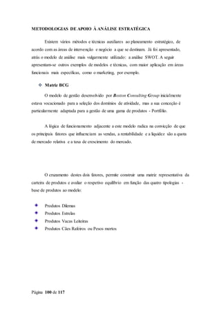 Página 100 de 117
METODOLOGIAS DE APOIO À ANÁLISE ESTRATÉGICA
Existem vários métodos e técnicas auxiliares ao planeamento estratégico, de
acordo com as áreas de intervenção e negócio a que se destinam. Já foi apresentado,
atrás o modelo de análise mais vulgarmente utilizado: a análise SWOT. A seguir
apresentam-se outros exemplos de modelos e técnicas, com maior aplicação em áreas
funcionais mais específicas, como o marketing, por exemplo.

 Matriz BCG
O modelo de gestão desenvolvido por Boston Consulting Group inicialmente
estava vocacionado para a seleção dos domínios de atividade, mas a sua conceção é
particularmente adaptada para a gestão de uma gama de produtos - Portfólio.
A lógica de funcionamento adjacente a este modelo radica na convicção de que
os principais fatores que influenciam as vendas, a rentabilidade e a liquidez são a quota
de mercado relativa e a taxa de crescimento do mercado.
O cruzamento destes dois fatores, permite construir uma matriz representativa da
carteira de produtos e avaliar o respetivo equilíbrio em função das quatro tipologias -
base de produtos ao modelo:
Produtos Dilemas
Produtos Estrelas
Produtos Vacas Leiteiras
Produtos Cães Rafeiros ou Pesos mortos
 