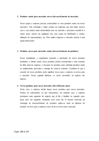 Página 103 de 117
2. Produtos atuais para mercados novos (desenvolvimento de mercado)
Nessa opção a empresa procura comercializar os seus produtos atuais em novos
mercados. Esta estratégia é muito comum em empresas que têm muito sucesso
com a sua prática numa derterminada área de mercado e procuram estendê-la a
outras áreas, através da ampliação dos seus canais de distribuição e vendas,
utilização de representantes, etc. Para muitas empresas o mercado externo é uma
opção interessante.
3. Produtos novos para mercados atuais (desenvolvimento de produtos)
Nessa modalidade, a organização pretende a introdução de novos produtos
destinados a clientes atuais. Esses produtos podem corresponder a uma extensão
da linha atual da empresa, a inovação de produtos para substituir produtos atuais
ou simplesmente aproveitar a sinergia do canal já existente. Considera-se que o
conceito de novos produtos pode significar novos para a empresa ou novos para
o mercado. Nessa segunda hipótese, os riscos envolvidos no negócio são
maiores.
4. Novos produtos para novos mercados (diversificação pura)
Neste caso, a empresa decide lançar novos produtos para novos mercados.
Podem ser relacionados ou não relacionados. No primeiro caso, a empresa
permanece num segmento de negócio que já lhe é familiar; no segundo caso,
parte para um segmento totalmente novo para ela. O mesmo raciocínio da
estratégia de desenvolvimento de produtos aplica-se tanto na hipótese do
produto ser novo para a empresa como da de ser novo para o mercado.
 