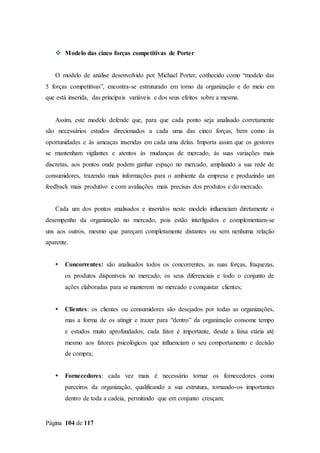 Página 104 de 117
 Modelo das cinco forças competitivas de Porter
O modelo de análise desenvolvido por Michael Porter, conhecido como “modelo das
5 forças competitivas”, encontra-se estruturado em torno da organização e do meio em
que está inserida, das principais variáveis e dos seus efeitos sobre a mesma.
Assim, este modelo defende que, para que cada ponto seja analisado corretamente
são necessários estudos direcionados a cada uma das cinco forças, bem como às
oportunidades e às ameaças inseridas em cada uma delas. Importa assim que os gestores
se mantenham vigilantes e atentos às mudanças de mercado, às suas variações mais
discretas, aos pontos onde podem ganhar espaço no mercado, ampliando a sua rede de
consumidores, trazendo mais informações para o ambiente da empresa e produzindo um
feedback mais produtivo e com avaliações mais precisas dos produtos e do mercado.
Cada um dos pontos analisados e inseridos neste modelo influenciam diretamente o
desempenho da organização no mercado, pois estão interligados e complementam-se
uns aos outros, mesmo que pareçam completamente distantes ou sem nenhuma relação
aparente.
 Concorrentes: são analisados todos os concorrentes, as suas forças, fraquezas,
os produtos disponíveis no mercado, os seus diferenciais e todo o conjunto de
ações elaboradas para se manterem no mercado e conquistar clientes;
 Clientes: os clientes ou consumidores são desejados por todas as organizações,
mas a forma de os atingir e trazer para “dentro” da organização consome tempo
e estudos muito aprofundados; cada fator é importante, desde a faixa etária até
mesmo aos fatores psicológicos que influenciam o seu comportamento e decisão
de compra;
 Fornecedores: cada vez mais é necessário tornar os fornecedores como
parceiros da organização, qualificando a sua estrutura, tornando-os importantes
dentro de toda a cadeia, permitindo que em conjunto cresçam;
 