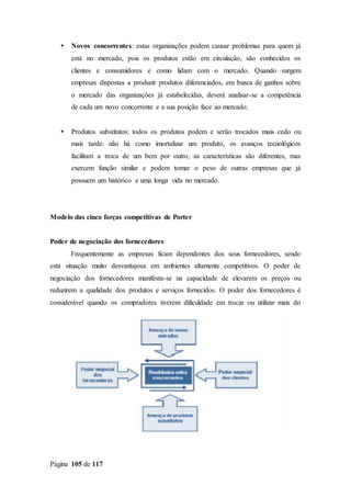 Página 105 de 117
 Novos concorrentes: estas organizações podem causar problemas para quem já
está no mercado, pois os produtos estão em circulação, são conhecidos os
clientes e consumidores e como lidam com o mercado. Quando surgem
empresas dispostas a produzir produtos diferenciados, em busca de ganhos sobre
o mercado das organizações já estabelecidas, deverá analisar-se a competência
de cada um novo concorrente e a sua posição face ao mercado;
 Produtos substitutos: todos os produtos podem e serão trocados mais cedo ou
mais tarde: não há como imortalizar um produto, os avanços tecnológicos
facilitam a troca de um bem por outro, as características são diferentes, mas
exercem função similar e podem tomar o peso de outras empresas que já
possuem um histórico e uma longa vida no mercado.
Modelo das cinco forças competitivas de Porter
Poder de negociação dos fornecedores
Frequentemente as empresas ficam dependentes dos seus fornecedores, sendo
esta situação muito desvantajosa em ambientes altamente competitivos. O poder de
negociação dos fornecedores manifesta-se na capacidade de elevarem os preços ou
reduzirem a qualidade dos produtos e serviços fornecidos. O poder dos fornecedores é
considerável quando os compradores tiverem dificuldade em trocar ou utilizar mais do
 