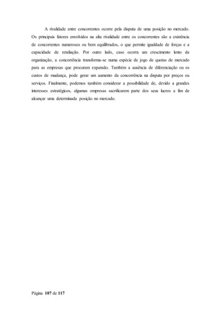 Página 107 de 117
A rivalidade entre concorrentes ocorre pela disputa de uma posição no mercado.
Os principais fatores envolvidos na alta rivalidade entre os concorrentes são a existência
de concorrentes numerosos ou bem equilibrados, o que permite igualdade de forças e a
capacidade de retaliação. Por outro lado, caso ocorra um crescimento lento da
organização, a concorrência transforma-se numa espécie de jogo de quotas de mercado
para as empresas que procuram expansão. Também a ausência de diferenciação ou os
custos de mudança, pode gerar um aumento da concorrência na disputa por preços ou
serviços. Finalmente, podemos também considerar a possibilidade de, devido a grandes
interesses estratégicos, algumas empresas sacrificarem parte dos seus lucros a fim de
alcançar uma determinada posição no mercado.
 