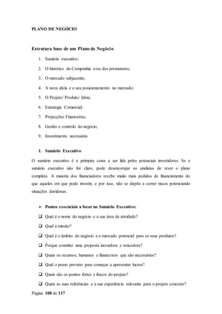 Página 108 de 117
PLANO DE NEGÓCIO
Estrutura base de um Plano de Negócio
1. Sumário executivo;
2. O histórico da Companhia e/ou dos promotores;
3. O mercado subjacente;
4. A nova ideia e o seu posicionamento no mercado;
5. O Projeto/ Produto/ Ideia;
6. Estratégia Comercial;
7. Projecções Financeiras;
8. Gestão e controlo do negócio;
9. Investimento necessário.
1. Sumário Executivo
O sumário executivo é a primeira coisa a ser lida pelos potenciais investidores. Se o
sumário executivo não for claro, pode desencorajar os analistas de rever o plano
completo. A maioria dos financiadores recebe muito mais pedidos de financiamento do
que aqueles em que pode investir, e por isso, não se dispõe a correr riscos potenciando
situações duvidosas.
 Pontos essenciais a focar no Sumário Executivo:
 Qual é o nome do negócio e a sua área de atividade?
 Qual a missão?
 Qual é o âmbito do negócio e o mercado potencial para os seus produtos?
 Porque constitui uma proposta inovadora e vencedora?
 Quais os recursos, humanos e financeiros que são necessários?
 Qual o prazo previsto para começar a apresentar lucros?
 Quais são os pontos fortes e fracos do projeto?
 Quais as suas referências e a sua experiência relevante para o projeto concreto?
 