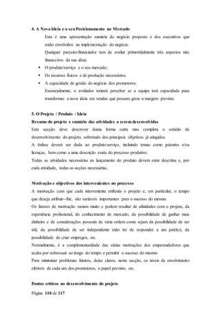 Página 110 de 117
4. A Nova Ideia e o seuPosicionamento no Mercado
Esta é uma apresentação sumária do negócio proposto e dos executivos que
estão envolvidos na implementação do negócio.
Qualquer parceiro/financiador tem de avaliar primordialmente três aspectos não
financeiros da sua ideia:
 O produto/serviço e o seu mercado;
 Os recursos físicos e de produção necessários;
 A capacidade de gestão do negócio dos promotores.
Essencialmente, o avaliador tentará perceber se a equipa terá capacidade para
transformar a nova ideia em vendas que possam gerar a margem prevista.
5. O Projeto / Produto / Ideia
Resumo do projeto e sumário das atividades a serem desenvolvidas
Esta secção deve descrever duma forma curta mas completa o estádio de
desenvolvimento do projeto, sobretudo dos principais objetivos já atingidos.
A ênfase deverá ser dada ao produto/serviço, incluindo temas como patentes e/ou
licenças, bem como a uma descrição exata do processo produtivo.
Todas as atividades necessárias ao lançamento do produto devem estar descritas e, por
cada atividade, todas as acções necessárias.
Motivação e objectivos dos intervenientes no processo
A motivação com que cada interveniente enfrenta o projeto e, em particular, o tempo
que deseja atribuir--lhe, são variáveis importantes para o sucesso do mesmo.
Os fatores de motivação variam muito e podem resultar de afinidades com o projeto, da
experiência profissional, do conhecimento de mercado, da possibilidade de ganhar mais
dinheiro e de considerações pessoais de vária ordem como sejam da possibilidade de ser
útil, da possibilidade de ser independente (não ter de responder a um patrão), da
possibilidade de criar empregos, etc.
Normalmente, é a complementaridade das várias motivações dos empreendedores que
acaba por sobressair ao longo do tempo e permitir o sucesso do mesmo.
Para minimizar problemas futuros, deixe claros, nesta secção, os níveis de envolvimento
efetivos de cada um dos promotores, o papel previsto, etc.
Pontos críticos no desenvolvimento do projeto
 