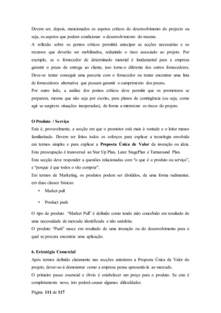 Página 111 de 117
Devem ser, depois, mencionados os aspetos críticos do desenvolvimento do projecto ou
seja, os aspetos que podem condicionar o desenvolvimento do mesmo.
A reflexão sobre os pontos críticos permitirá antecipar as acções necessárias e os
recursos que deverão ser mobilizados, reduzindo o risco associado ao projeto. Por
exemplo, se o fornecedor de determinado material é fundamental para a empresa
garantir o prazo de entrega ao cliente, isso torna-o diferente dos outros fornecedores.
Deve-se tentar conseguir uma parceria com o fornecedor ou tentar encontrar uma lista
de fornecedores alternativa que possam garantir o cumprimento dos prazos.
Por outro lado, a análise dos pontos críticos deve permitir que os promotores se
preparem, mesmo que não seja por escrito, para planos de contingência (ou seja, como
agir se surgirem situações inesperadas), de forma a minimizar os riscos do projeto.
O Produto / Serviço
Esta é, provavelmente, a secção em que o promotor está mais à vontade e o leitor menos
familiarizado. Devem ser feitos todos os esforços para explicar a tecnologia envolvida
em termos simples e para explicar a Proposta Única de Valor da invenção ou ideia.
Esta preocupação é transversal ao Star Up Plan, Later StagePlan e Turnaround Plan.
Esta secção deve responder a questões relacionadas com “o que é o produto ou serviço”,
e “porque é que todos o vão comprar”.
Em termos de Marketing, os produtos podem ser divididos, de uma forma rudimentar,
em duas classes básicas:
• Market pull
• Product push
O tipo de produto “Market Pull” é definido como tendo sido concebido em resultado de
uma necessidade de mercado identificada e não satisfeita.
O produto “Push” nasce em resultado de uma invenção ou do desenvolvimento para o
qual se procura encontrar uma aplicação.
6. Estratégia Comercial
Após termos definido claramente nas secções anteriores a Proposta Única de Valor do
projeto, dever-se-á demonstrar como a empresa pensa apresentá-la ao mercado.
O primeiro passo essencial e óbvio é estabelecer um preço para o produto. Se este é
completamente novo, isto poderá causar algumas dificuldades.
 