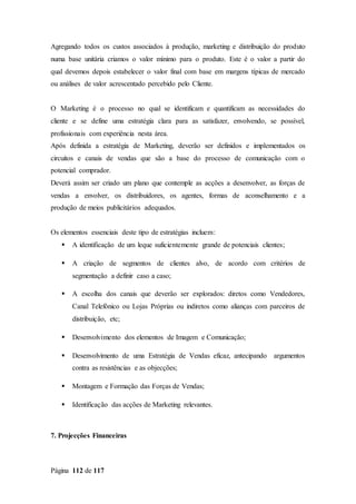 Página 112 de 117
Agregando todos os custos associados à produção, marketing e distribuição do produto
numa base unitária criamos o valor mínimo para o produto. Este é o valor a partir do
qual devemos depois estabelecer o valor final com base em margens típicas de mercado
ou análises de valor acrescentado percebido pelo Cliente.
O Marketing é o processo no qual se identificam e quantificam as necessidades do
cliente e se define uma estratégia clara para as satisfazer, envolvendo, se possível,
profissionais com experiência nesta área.
Após definida a estratégia de Marketing, deverão ser definidos e implementados os
circuitos e canais de vendas que são a base do processo de comunicação com o
potencial comprador.
Deverá assim ser criado um plano que contemple as acções a desenvolver, as forças de
vendas a envolver, os distribuidores, os agentes, formas de aconselhamento e a
produção de meios publicitários adequados.
Os elementos essenciais deste tipo de estratégias incluem:
 A identificação de um leque suficientemente grande de potenciais clientes;
 A criação de segmentos de clientes alvo, de acordo com critérios de
segmentação a definir caso a caso;
 A escolha dos canais que deverão ser explorados: diretos como Vendedores,
Canal Telefónico ou Lojas Próprias ou indiretos como alianças com parceiros de
distribuição, etc;
 Desenvolvimento dos elementos de Imagem e Comunicação;
 Desenvolvimento de uma Estratégia de Vendas eficaz, antecipando argumentos
contra as resistências e as objecções;
 Montagem e Formação das Forças de Vendas;
 Identificação das acções de Marketing relevantes.
7. Projecções Financeiras
 