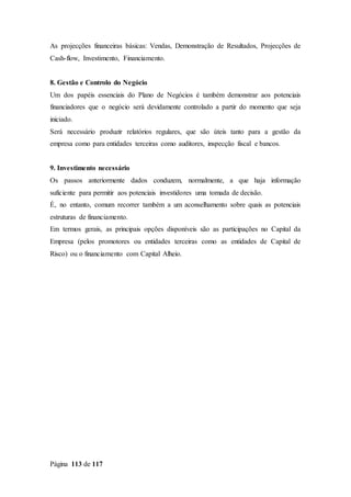Página 113 de 117
As projecções financeiras básicas: Vendas, Demonstração de Resultados, Projecções de
Cash-flow, Investimento, Financiamento.
8. Gestão e Controlo do Negócio
Um dos papéis essenciais do Plano de Negócios é também demonstrar aos potenciais
financiadores que o negócio será devidamente controlado a partir do momento que seja
iniciado.
Será necessário produzir relatórios regulares, que são úteis tanto para a gestão da
empresa como para entidades terceiras como auditores, inspecção fiscal e bancos.
9. Investimento necessário
Os passos anteriormente dados conduzem, normalmente, a que haja informação
suficiente para permitir aos potenciais investidores uma tomada de decisão.
É, no entanto, comum recorrer também a um aconselhamento sobre quais as potenciais
estruturas de financiamento.
Em termos gerais, as principais opções disponíveis são as participações no Capital da
Empresa (pelos promotores ou entidades terceiras como as entidades de Capital de
Risco) ou o financiamento com Capital Alheio.
 