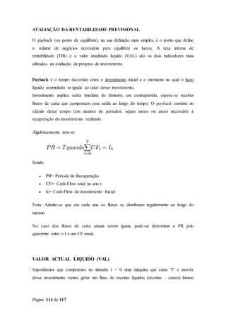 Página 114 de 117
AVALIAÇÃO DA RENTABILIDADE PREVISIONAL
O payback (ou ponto de equilíbrio), na sua definição mais simples, é o ponto que define
o volume de negócios necessário para equilibrar os lucros. A taxa interna de
rentabilidade (TIR) e o valor atualizado líquido (VAL) são os dois indicadores mais
utlizados na avaliação de projetos de investimento.
Payback é o tempo decorrido entre o investimento inicial e o momento no qual o lucro
líquido acumulado se iguala ao valor desse investimento.
Investimento implica saída imediata de dinheiro; em contrapartida, espera-se receber
fluxos de caixa que compensem essa saída ao longo do tempo. O payback consiste no
cálculo desse tempo (em número de períodos, sejam meses ou anos) necessário à
recuperação do investimento realizado.
Algebricamente tem-se:
Sendo:
 PR= Período de Recuperação
 CFt= Cash-Flow total no ano t
 Io= Cash-Flow do investimento Inicial
Nota: Admite-se que em cada ano os fluxos se distribuem regularmente ao longo do
mesmo.
No caso dos fluxos de caixa anuais serem iguais, pode-se determinar o PR pelo
quociente entre o I e um CF anual.
VALOR ACTUAL LIQUIDO (VAL)
Suponhamos que compramos no instante t = 0 uma máquina que custa “I” e através
desse investimento vamos gerar um fluxo de receitas líquidas (receitas – custos) futuras
 