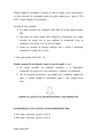 Página 116 de 117
Produto marginal do investimento é superior ao custo do capital, ou por outras palavras,
os ativos derivados do investimento geram um ganho marginal que é igual ao VAL
(VAL = Ganho Marginal do Investimento)
Do ponto de vista económico
• Os capitais investidos são recuperados pelos fluxos de receitas líquidas geradas
(R0)
• Estes fluxos de receitas líquidas (R0) remuneram os financiadores dos capitais
investidos de acordo com as suas exigências de remuneração (Taxa de
atualização=Taxa de juro=Taxa de custos de capital)
• Existirá um excedente do promotor (diferença entre o retorno e amortização
remunerado do capital) que é o VAL!
2. Valor Atual Líquido Nulo (VAL = 0)
Produto marginal do investimento é igual ao custo do capital, ou seja:
• Os capitais investidos são totalmente recuperados e os financiadores
remunerados de acordo com as suas expectativas e exigências de remuneração
• Não há excedente do promotor o que significa que o rendimento marginal dos
ativos (= produto marginal do investimento) iguala o custo marginal desses
ativos.
LIMITE DA ACEITAÇÃO MICROECONÓMICA DOS PROJECTOS
O CRITÉRIO DA TAXA INTERNA DE RENDIBILIDADE (TIR)
A TIR é então a taxa-limite que leva a VAL=0
A TIR é então a taxa-limite que leva a VAL=0
 