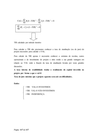Página 117 de 117
TIR calculada por método iterativo
Para calcular a TIR não precisamos conhecer a taxa de atualização (ou de juro) do
projeto necessário para calcular o VAL.
Para cálculo da TIR apenas é necessário conhecer a estrutura de receitas, custos
operacionais e de investimento do projeto e nisto reside a sua grande vantagem em
relação ao VAL onde a fixação da taxa de atualização levanta por vezes grandes
discussões.
A taxa interna de rendibilidade traduz o rendimento do capital investido no
projeto por forma a que o val=0
Taxa de juro máxima que o projeto aguenta sem cair em dificuldades.
Então:
<TIR VAL0 INVESTIMOS
>TIR VAL0 NÃO INVESTIMOS
=TIR INDIFERENÇA









n
t
t
tt
t
m
t
t
n
t
t
t
TIRIR
TIRITIRRVAL
0
01
0)1()(
0)1()1(
 