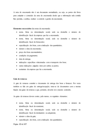 Página 12 de 117
A nota de encomenda não é um documento normalizado, ou seja, as partes são livres
para estipular o conteúdo da nota de encomenda desde que a informação nela contida
lhes permita, a ambas, realizar o controlo e gestão da encomenda.
Elementos necessários das notas de encomenda:
 nome, firma ou denominação social, sede ou domicílio e número de
identificação fiscal da empresa que faz a encomenda;
 nome, firma ou denominação social, sede ou domicílio e número de
identificação fiscal do fornecedor;
 especificação dos bens, com a indicação das quantidades;
 número e data da encomenda;
 preço dos bens encomendados;
 condições de pagamento;
 data de entrega;
 indicações específicas relacionadas com o transporte dos bens;
 outras indicações julgadas úteis por ambas as partes;
 assinatura da empresa que faz a encomenda.
Guia de remessa
A guia de remessa constitui o documento de entrega dos bens a fornecer. Por vezes
também se fala em guias de entrega/recepção; trata-se de documentos com a mesma
função das guias de remessa e que, portanto, deverão ter o mesmo conteúdo.
As guias de remessa devem conter, pelo menos, os seguintes elementos:
 nome, firma ou denominação social, sede ou domicílio e número de
identificação fiscal do remetente;
 nome, firma ou denominação social, sede ou domicílio e número de
identificação fiscal do destinatário ou adquirente;
 número e data da guia;
 especificação dos bens, com a indicação das quantidades;
 