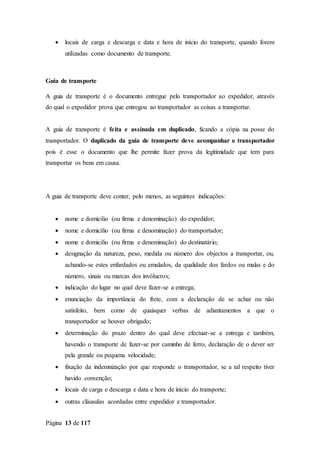 Página 13 de 117
 locais de carga e descarga e data e hora de início do transporte, quando forem
utilizadas como documento de transporte.
Guia de transporte
A guia de transporte é o documento entregue pelo transportador ao expedidor, através
do qual o expedidor prova que entregou ao transportador as coisas a transportar.
A guia de transporte é feita e assinada em duplicado, ficando a cópia na posse do
transportador. O duplicado da guia de transporte deve acompanhar o transportador
pois é esse o documento que lhe permite fazer prova da legitimidade que tem para
transportar os bens em causa.
A guia de transporte deve conter, pelo menos, as seguintes indicações:
 nome e domicilio (ou firma e denominação) do expedidor;
 nome e domicilio (ou firma e denominação) do transportador;
 nome e domicilio (ou firma e denominação) do destinatário;
 designação da natureza, peso, medida ou número dos objectos a transportar, ou,
achando-se estes enfardados ou emalados, da qualidade dos fardos ou malas e do
número, sinais ou marcas dos invólucros;
 indicação do lugar no qual deve fazer-se a entrega;
 enunciação da importância do frete, com a declaração de se achar ou não
satisfeito, bem como de quaisquer verbas de adiantamentos a que o
transportador se houver obrigado;
 determinação do prazo dentro do qual deve efectuar-se a entrega e também,
havendo o transporte de fazer-se por caminho de ferro, declaração de o dever ser
pela grande ou pequena velocidade;
 fixação da indemnização por que responde o transportador, se a tal respeito tiver
havido convenção;
 locais de carga e descarga e data e hora de início do transporte;
 outras cláusulas acordadas entre expedidor e transportador.
 