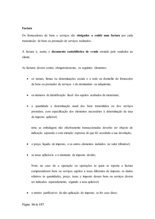 Página 14 de 117
Factura
Os fornecedores de bens e serviços são obrigados a emitir uma factura por cada
transmissão de bens ou prestação de serviços realizados.
A factura é, assim, o documento contabilístico de venda enviado pelo vendedor ao
cliente.
As facturas devem conter, obrigatoriamente, os seguintes elementos:
 os nomes, firmas ou denominações sociais e a sede ou domicílio do fornecedor
de bens ou prestador de serviços e do destinatário ou adquirente;
 os números de identificação fiscal dos sujeitos acabados de mencionar;
 a quantidade e denominação usual dos bens transmitidos ou dos serviços
prestados, com especificação dos elementos necessários à determinação da taxa
de imposto aplicável;
nota: as embalagens não efectivamente transaccionadas deverão ser objecto de
indicação separada e com menção expressa de que foi acordada a sua devolução;
 o preço, líquido de imposto, e os outros elementos incluídos no valor tributável;
 as taxas aplicáveis e o montante de imposto devido;
Nota: no caso de a operação ou operações às quais se reporta a factura
compreenderem bens ou serviços sujeitos a taxas diferentes de imposto, os dados
relativos às quantidades, preço, taxas e imposto desses bens ou serviços devem
ser indicados separadamente, segundo a taxa aplicável;
 o motivo justificativo da não aplicação do imposto, se for caso disso;
 