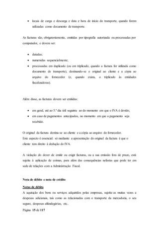 Página 15 de 117
 locais de carga e descarga e data e hora de início do transporte, quando forem
utilizadas como documento de transporte.
As facturas são, obrigatoriamente, emitidas por tipografia autorizada ou processadas por
computador, e devem ser:
 datadas;
 numeradas sequencialmente;
 processadas em duplicado (ou em triplicado, quando a factura for utilizada como
documento de transporte), destinando-se o original ao cliente e a cópia ao
arquivo do fornecedor (e, quando exista, o triplicado às entidades
fiscalizadoras).
Além disso, as facturas devem ser emitidas:
 em geral, até ao 5.º dia útil seguinte ao do momento em que o IVA é devido;
 em caso de pagamentos antecipados, no momento em que o pagamento seja
recebido.
O original da factura destina-se ao cliente e a cópia ao arquivo do fornecedor.
Este aspecto é essencial: só mediante a apresentação do original da factura é que o
cliente tem direito à dedução do IVA.
A violação do dever de emitir ou exigir facturas, ou a sua emissão fora de prazo, está
sujeita à aplicação de coimas, para além das consequências nefastas que pode ter em
sede de relações com a Administração Fiscal.
Nota de débito e nota de crédito
Notas de débito
A aquisição dos bens ou serviços adquiridos pelas empresas, sujeita-as muitas vezes a
despesas adicionais, tais como as relacionadas com o transporte da mercadoria, o seu
seguro, despesas alfandegárias, etc..
 