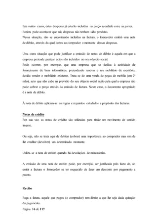 Página 16 de 117
Em muitos casos, estas despesas já estarão incluídas no preço acordado entre as partes.
Porém, pode acontecer que tais despesas não tenham sido previstas.
Nessa situação, não se encontrando incluídas na factura, o fornecedor emitirá uma nota
de débito, através da qual cobra ao comprador o montante dessas despesas.
Uma outra situação que pode justificar a emissão de notas de débito é aquela em que a
empresa pretende praticar actos não incluídos no seu objecto social.
Pode ocorrer, por exemplo, que uma empresa que se dedica à actividade de
fornecimento de bens informáticos, pretendendo renovar o seu mobiliário de escritório,
decida vender o mobiliário existente. Trata-se de uma venda de peças de mobília (em 2ª
mão), acto que não cabe na previsão do seu objecto social razão pela qual a empresa não
pode cobrar o preço através da emissão de factura. Neste caso, o documento apropriado
é a nota de débito.
À nota de débito aplicam-se as regras e requisitos estudados a propósito das facturas.
Notas de crédito
Por sua vez, as notas de crédito são utilizadas para titular um movimento de sentido
inverso.
Ou seja, não se trata aqui de debitar (cobrar) uma importância ao comprador mas sim de
lhe creditar (devolver) um determinado montante.
Utiliza-se a nota de crédito quando há devoluções de mercadorias.
A emissão de uma nota de crédito pode, por exemplo, ser justificada pelo facto de, ao
emitir a factura o fornecedor se ter esquecido de fazer um desconto por pagamento a
pronto.
Recibo
Paga a fatura, aquele que pagou (o comprador) tem direito a que lhe seja dada quitação
do pagamento.
 
