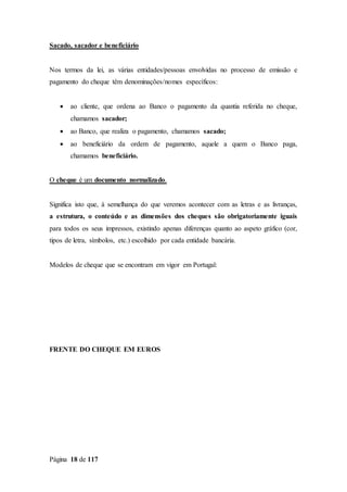 Página 18 de 117
Sacado, sacador e beneficiário
Nos termos da lei, as várias entidades/pessoas envolvidas no processo de emissão e
pagamento do cheque têm denominações/nomes específicos:
 ao cliente, que ordena ao Banco o pagamento da quantia referida no cheque,
chamamos sacador;
 ao Banco, que realiza o pagamento, chamamos sacado;
 ao beneficiário da ordem de pagamento, aquele a quem o Banco paga,
chamamos beneficiário.
O cheque é um documento normalizado.
Significa isto que, à semelhança do que veremos acontecer com as letras e as livranças,
a estrutura, o conteúdo e as dimensões dos cheques são obrigatoriamente iguais
para todos os seus impressos, existindo apenas diferenças quanto ao aspeto gráfico (cor,
tipos de letra, símbolos, etc.) escolhido por cada entidade bancária.
Modelos de cheque que se encontram em vigor em Portugal:
FRENTE DO CHEQUE EM EUROS
 
