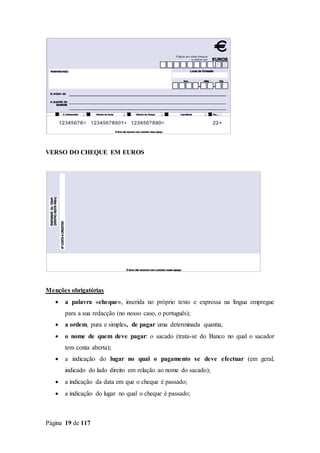 Página 19 de 117
VERSO DO CHEQUE EM EUROS
Menções obrigatórias
 a palavra «cheque», inserida no próprio texto e expressa na língua empregue
para a sua redacção (no nosso caso, o português);
 a ordem, pura e simples, de pagar uma determinada quantia;
 o nome de quem deve pagar: o sacado (trata-se do Banco no qual o sacador
tem conta aberta);
 a indicação do lugar no qual o pagamento se deve efectuar (em geral,
indicado do lado direito em relação ao nome do sacado);
 a indicação da data em que o cheque é passado;
 a indicação do lugar no qual o cheque é passado;
 