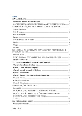 Página 2 de 117
Índice
CONTABILIDADE ........................................................................................................ 4
Definição e Divisões da Contabilidade...................................................................... 4
OS PRINCÍPIOS CONTABILÍSTICOS GERALMENTE ACEITES (PCGA) .......... 7
DOCUMENTOS E REQUISITOS FORMAIS/LEGAIS E TIPOLOGIAS..................... 7
Nota de encomenda..................................................................................................... 11
Guia de remessa.......................................................................................................... 12
Guia de transporte....................................................................................................... 13
Factura ........................................................................................................................ 14
Nota de débito e nota de crédito ................................................................................. 15
Recibo ......................................................................................................................... 16
Cheque ........................................................................................................................ 17
Livrança ...................................................................................................................... 22
SNC – SISTEMA NORMALIZAÇÃO CONTABILÍSTICA ARQUITECTURA E
ESTRUTURA DO SNC ................................................................................................. 24
Estrutura do SNC........................................................................................................ 24
NCRF – NORMAS CONTABILISTICAS DE RELATO FINANCEIRO ................ 24
ESTRUTURA NCRF ................................................................................................. 24
CONTAS E SUB-CONTAS MAIS SIGNIFICATIVAS ........................................... 27
Classe 1 Meios financeiros líquidos......................................................................... 27
Classe 2 Contas a receber e a pagar........................................................................ 31
Classe 3 Inventários e activos biológicos ................................................................ 40
Classe 4 Investimentos.............................................................................................. 42
Classe 5 Capital, reservas e resultados transitados .............................................. 45
Classe 6 – Gastos ........................................................................................................ 48
Classe 7 – Rendimentos.............................................................................................. 51
Classe 8 – Resultados ................................................................................................. 54
DEMONSTRAÇÕES FINANCEIRAS .......................................................................... 55
BALANÇO................................................................................................................. 55
DEMONSTRAÇÃO DOS RESULTADOS POR NATUREZAS ............................. 62
DEMONSTRAÇÃO DAS ALTERAÇÕES NO CAPITAL PRÓPRIO .................... 63
DEMONSTRAÇÃO DOS FLUXOS DE CAIXA ..................................................... 64
ANEXO ...................................................................................................................... 65
O EQUILÍBRIO FINANCEIRO .................................................................................... 68
Ciclo de Investimento ............................................................................................... 71
 
