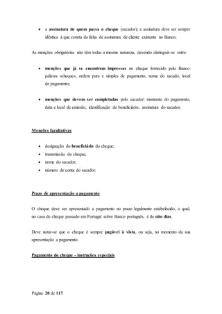 Página 20 de 117
 a assinatura de quem passa o cheque (sacador); a assinatura deve ser sempre
idêntica à que consta da ficha de assinatura de cliente existente no Banco;
As menções obrigatórias não têm todas a mesma natureza, devendo distinguir-se entre:
 menções que já se encontram impressas no cheque fornecido pelo Banco:
palavra «cheque», ordem pura e simples de pagamento, nome do sacado, local
de pagamento;
 menções que devem ser completadas pelo sacador: montante do pagamento,
data e local de emissão, identificação do beneficiário, assinatura do sacador.
Menções facultativas
 designação do beneficiário do cheque;
 transmissão do cheque;
 nome do sacador;
 número de conta do sacador.
Prazo de apresentação a pagamento
O cheque deve ser apresentado a pagamento no prazo legalmente estabelecido, o qual,
no caso de cheque passado em Portugal sobre Banco português, é de oito dias.
Deve notar-se que o cheque é sempre pagável à vista, ou seja, no momento da sua
apresentação a pagamento.
Pagamento do cheque - instruções especiais
 