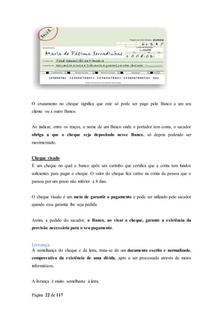 Página 22 de 117
O cruzamento no cheque significa que este só pode ser pago pelo Banco a um seu
cliente ou a outro Banco.
Ao indicar, entre os traços, o nome de um Banco onde o portador tem conta, o sacador
obriga a que o cheque seja depositado nesse Banco, só depois podendo ser
movimentado.
Cheque visado
É um cheque no qual o banco apõe um carimbo que certifica que a conta tem fundos
suficientes para pagar o cheque. O valor do cheque fica cativo na conta da pessoa que o
passou por um prazo não inferior a 8 dias.
O cheque visado é um meio de garantir o pagamento e pode ser utilizado pelo sacador
quando essa garantia lhe seja pedida.
Assim, a pedido do sacador, o Banco, ao visar o cheque, garante a existência da
provisão necessária para o seu pagamento.
Livrança
À semelhança do cheque e da letra, trata-se de um documento escrito e normalizado,
comprovativo da existência de uma dívida, apto a ser processado através de meios
informáticos.
A livrança é muito semelhante à letra.
 