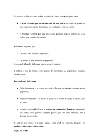 Página 23 de 117
Na verdade, a diferença entre ambos os títulos de crédito resume-se quase a isto:
 A letra é emitida por um sacador que dá uma ordem ao sacado no sentido de
este pagar uma quantia determinada ao beneficiário ou à sua ordem;
 A livrança é emitida por uma pessoa que promete pagar a outrem, ou à sua
ordem, uma quantia determinada.
Resumindo, enquanto que:
 A letra é uma ordem de pagamento;
 A livrança é uma promessa de pagamento.
A principal utilização da livrança ocorre no meio bancário.
É habitual o uso da livrança como garantia de cumprimento de empréstimos bancários
de curto prazo.
Intervenientes da livrança
 Subscritor/emitente - a pessoa que emite a livrança, prometendo proceder ao seu
pagamento;
 Tomador/beneficiário - a pessoa a quem, ou à ordem de quem, a livrança deve
ser paga;
 portador, em sentido técnico, a pessoa que apresenta a livrança a pagamento,
em sentido mais genérico, qualquer pessoa que, em certo momento, tem a
livrança em seu poder.
E também em relação à livrança, quando exista aval ou endosso, falaremos em
avalista, endossante e endossatário.
 