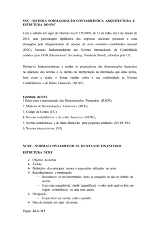 Página 24 de 117
SNC – SISTEMA NORMALIZAÇÃO CONTABILÍSTICA ARQUITECTURA E
ESTRUTURA DO SNC
Com a entrada em vigor do Decreto-Lei nº 158/2009, de 13 de Julho, em 1 de Janeiro de
2010, uma percentagem significativa das empresas nacionais passaram a estar
abrangidas pela obrigatoriedade de adoção do novo normativo contabilístico nacional
(SNC), baseado fundamentalmente nas Normas Internacionais de Contabilidade
emitidas pelo IASB (Internacional Accounting Standards Board), adotadas pela UE.
Destina-se fundamentalmente a auxiliar os preparadores das demonstrações financeiras
na aplicação das normas e os utentes na interpretação da informação que delas deriva,
bem como a ajudar a formar opinião sobre a sua conformidade às Normas
Contabilísticas e de Relato Financeiro (NCRF).
Estrutura do SNC
1 Bases para a apresentação das Demonstrações Financeiras (BADF);
2. Modelos de Demonstrações Financeiras (MDF);
3. Código de Contas (CC);
4. Normas contabilísticas e de relato financeiro (NCRF);
5. Norma contabilística e de relato financeiro para pequenas entidades (NCRF-PE);
6. Normas interpretativas (NI).
NCRF – NORMAS CONTABILISTICAS DE RELATO FINANCEIRO
ESTRUTURA NCRF
 Objetivo da norma
 Âmbito
 Definições dos principais termos e expressões utilizados no texto
 Reconhecimento e mensuração
− Reconhecer se um determinado facto se enquadra ou não no âmbito da
norma;
− Caso seja enquadrável, medir (quantificar) o valor pelo qual se fará um
registo contabilístico ou uma nota anexa.
 Divulgação
− O que deve ser escrito, onde e quando
 Data de entrada em vigor da norma
 
