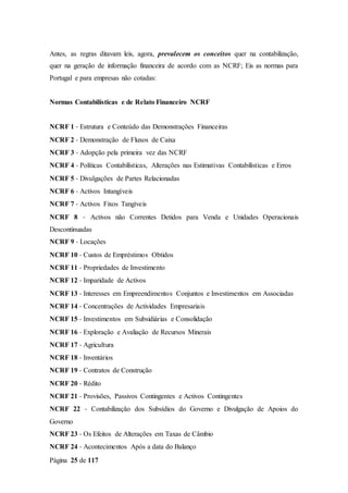 Página 25 de 117
Antes, as regras ditavam leis, agora, prevalecem os conceitos quer na contabilização,
quer na geração de informação financeira de acordo com as NCRF; Eis as normas para
Portugal e para empresas não cotadas:
Normas Contabilísticas e de Relato Financeiro NCRF
NCRF 1 ‐ Estrutura e Conteúdo das Demonstrações Financeiras
NCRF 2 ‐ Demonstração de Fluxos de Caixa
NCRF 3 ‐ Adopção pela primeira vez das NCRF
NCRF 4 ‐ Políticas Contabilísticas, Alterações nas Estimativas Contabilísticas e Erros
NCRF 5 ‐ Divulgações de Partes Relacionadas
NCRF 6 ‐ Activos Intangíveis
NCRF 7 ‐ Activos Fixos Tangíveis
NCRF 8 ‐ Activos não Correntes Detidos para Venda e Unidades Operacionais
Descontinuadas
NCRF 9 ‐ Locações
NCRF 10 ‐ Custos de Empréstimos Obtidos
NCRF 11 ‐ Propriedades de Investimento
NCRF 12 ‐ Imparidade de Activos
NCRF 13 ‐ Interesses em Empreendimentos Conjuntos e Investimentos em Associadas
NCRF 14 ‐ Concentrações de Actividades Empresariais
NCRF 15 ‐ Investimentos em Subsidiárias e Consolidação
NCRF 16 ‐ Exploração e Avaliação de Recursos Minerais
NCRF 17 ‐ Agricultura
NCRF 18 ‐ Inventários
NCRF 19 ‐ Contratos de Construção
NCRF 20 ‐ Rédito
NCRF 21 ‐ Provisões, Passivos Contingentes e Activos Contingentes
NCRF 22 ‐ Contabilização dos Subsídios do Governo e Divulgação de Apoios do
Governo
NCRF 23 ‐ Os Efeitos de Alterações em Taxas de Câmbio
NCRF 24 ‐ Acontecimentos Após a data do Balanço
 