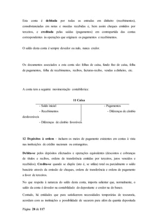Página 28 de 117
Esta conta é debitada por todas as entradas em dinheiro (recebimentos),
consubstanciadas em notas e moedas recebidas e, bem assim cheques emitidos por
terceiros, e creditada pelas saídas (pagamentos) em contrapartida das contas
correspondentes às operações que originam os pagamentos e recebimentos.
O saldo desta conta é sempre devedor ou nulo, nunca credor.
Os documentos associados a esta conta são: folhas de caixa, fundo fixo de caixa, folha
de pagamentos, folha de recebimentos, recibos, facturas-recibo, vendas a dinheiro, etc.
A conta tem a seguinte movimentação contabilística:
11 Caixa
- Saldo inicial - Pagamentos
- Recebimentos - Diferenças de câmbio
desfavoráveis
- Diferenças de câmbio favoráveis
12 Depósitos à ordem – incluem os meios de pagamento existentes em contas à vista
nas instituições de crédito nacionais ou estrangeiras.
Debita-se pelos depósitos efectuados e operações equivalentes (descontos e cobranças
de títulos e recibos, ordens de transferência emitidas por terceiros, juros vencidos e
recebidos); Credita-se quando se dispõe (isto é, se utiliza) total ou parcialmente o saldo
bancário através da emissão de cheques, ordens de transferência e ordens de pagamento
a favor de terceiros.
No que respeita à natureza do saldo desta conta, importa salientar que, normalmente, o
saldo da conta é devedor na contabilidade do depositante e credor na do banco.
Contudo, há entidades que para satisfazerem necessidades temporárias de tesouraria,
acordam com as instituições a possibilidade de sacarem para além da quantia depositada
 