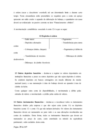 Página 29 de 117
à ordem (sacar a descoberto/ overdraft) até um determinado limite e durante certo
tempo. Nesta circunstância estão preenchidos os requisitos para a conta em apreço
apresente um saldo credor e aquando da elaboração do balanço, o quantitativo em causa
deverá ser evidenciado no passivo corrente no item “Financiamentos obtidos”.
A movimentação contabilística associada à conta 12 é a que se segue:
12 Depósitos à ordem
- Saldo inicial - Pagamentos
- Depósitos efectuados - Transferências para outras
contas
- Cobranças (títulos, cheques) - Pagamentos p/ débito da
conta
- Transferências de terceiros - Diferenças de câmbio
desfavoráveis
- Diferenças de câmbio favoráveis
13 Outros depósitos bancários - destina-se a registar os valores depositados em
instituições financeiras a prazo ou outros depósitos que não sejam depósitos à ordem.
Se existirem depósitos em bancos estrangeiros em moeda diferente da moeda
nacional (euro), a sua mensuração à data do balanço deverá ser ajustada à taxa de
câmbio de fecho.
Como qualquer outra conta de disponibilidades, é movimentada a débito pelas
entradas de valores e movimentada a crédito pelas saídas de valores.
14 Outros instrumentos financeiros - destina-se a reconhecer todos os instrumentos
financeiros detidos pela empresa e que não sejam caixa (conta 11) ou depósitos
bancários (conta 12 e conta 13) que não incluam derivados. Os valores dos instrumentos
financeiros devem ser mensurados ao justo valor e as suas alterações reconhecidas nas
contas de resultados. Desta forma, todos os instrumentos financeiros que devam ser
mensurados ao preço de custo, custo amortizado ou método da equivalência
patrimonial, estão excluídos desta conta.
 