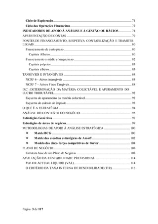 Página 3 de 117
Ciclo de Exploração.................................................................................................. 71
Ciclo das Operações Financeiras............................................................................. 72
INDICADORES DE APOIO À ANÁLISE E À GESTÃO OU RÁCIOS................ 74
APRESENTAÇÃO DE CONTAS ................................................................................. 79
FONTES DE FINANCIAMENTO, RESPETIVA CONTABILIZAÇÃO E TRAMITES
LEGAIS .......................................................................................................................... 80
Financiamento de curto prazo..................................................................................... 80
Capitais Alheios...................................................................................................... 80
Financiamento a médio e longo prazo ........................................................................ 82
Capitais próprios..................................................................................................... 83
Capitais alheios....................................................................................................... 83
TANGÍVEIS E INTANGÍVEIS ..................................................................................... 84
NCRF 6 - Ativos intangíveis ...................................................................................... 84
NCRF 7 – Ativos Fixos Tangíveis.............................................................................. 88
IRC : DETERMINAÇÃO DA MATÉRIA COLECTÁVEL E APURAMENTO DO
LUCRO TRIBUTÁVEL................................................................................................. 92
Esquema do apuramento da matéria colectável.......................................................... 92
Esquema do cálculo do imposto ................................................................................. 93
O QUE É A ESTRATÉGIA ........................................................................................... 94
ANÁLISE DO CONTEXTO DO NEGÓCIO ................................................................ 95
Estratégias Genéricas ................................................................................................... 97
Estratégias de áreas de negócios.................................................................................. 99
METODOLOGIAS DE APOIO À ANÁLISE ESTRATÉGICA................................. 100
 Matriz BCG .................................................................................................. 100
 Matriz das escolhas estratégicas de Ansoff................................................ 102
 Modelo das cinco forças competitivas de Porter....................................... 104
PLANO DE NEGÓCIO................................................................................................ 108
Estrutura base de um Plano de Negócio ................................................................... 108
AVALIAÇÃO DA RENTABILIDADE PREVISIONAL ........................................... 114
VALOR ACTUAL LIQUIDO (VAL)...................................................................... 114
O CRITÉRIO DA TAXA INTERNA DE RENDIBILIDADE (TIR) ...................... 116
 