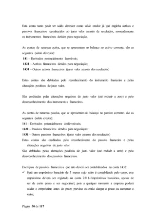 Página 30 de 117
Esta conta tanto pode ter saldo devedor como saldo credor já que engloba activos e
passivos financeiros reconhecidos ao justo valor através de resultados, nomeadamente
os instrumentos financeiros detidos para negociação.
As contas de natureza activa, que se apresentam no balanço no activo corrente, são as
seguintes (saldo devedor):
141 – Derivados potencialmente favoráveis;
1421 – Activos financeiros detidos para negociação;
1431 – Outros activos financeiros (justo valor através dos resultados)
Estas contas são debitadas pelo reconhecimento do instrumento financeiro e pelas
alterações positivas de justo valor.
São creditadas pelas alterações negativas de justo valor (até reduzir a zero) e pelo
desreconhecimento dos instrumentos financeiros.
As contas de natureza passiva, que se apresentam no balanço no passivo corrente, são as
seguintes (saldo credor):
141 – Derivados potencialmente desfavoráveis;
1421 – Passivos financeiros detidos para negociação;
1431 – Outros passivos financeiros (justo valor através dos resultados)
Estas contas são creditadas pelo reconhecimento do passivo financeiro e pelas
alterações negativas de justo valor.
São debitadas pelas alterações positivas de justo valor (até reduzir a zero) e pelo
desreconhecimento dos passivos financeiros.
Exemplos de passivos financeiros que não devem ser contabilizados na conta 1432:
 Será um empréstimo bancário de 3 meses cujo valor é contabilizado pelo custo, este
empréstimo deverá ser registado na conta 2511-Empréstimos bancários, apesar de
ser de curto prazo e ser negociável, pois a qualquer momento a empresa poderá
saldar o empréstimo antes do prazo previsto ou então alargar o prazo ou aumentar o
valor;
 