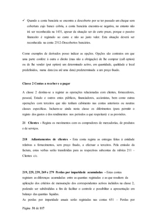 Página 31 de 117
 Quando a conta bancária se encontra a descoberto por se ter passado um cheque sem
cobertura cujo banco cobriu, a conta bancária encontra-se negativa, no entanto não
irá ser reconhecida na 1431, apesar da situação ser de curto prazo, porque o passivo
financeiro é registado ao custo e não ao justo valor. Esta situação deverá ser
reconhecida na conta 2512-Descobertos bancários.
Como exemplos de derivados posso indicar as opções. Opções são contratos em que
uma parte confere à outra o direito (mas não a obrigação) de lhe comprar (call option)
ou de lhe vender (put option) um determinado activo, em quantidade, qualidade e local
predefinidos, numa data (ou até uma data) predeterminada a um preço fixado.
Classe 2 Contas a receber e a pagar
A classe 2 destina-se a registar as operações relacionadas com clientes, fornecedores,
pessoal, Estado e outros entes públicos, financiadores, accionistas, bem como outras
operações com terceiros que não tenham cabimento nas contas anteriores ou noutras
classes específicas. Incluem-se ainda nesta classe os diferimentos (para permitir o
registo dos gastos e dos rendimentos nos períodos a que respeitam) e as provisões.
21 Clientes - Regista os movimentos com os compradores de mercadorias, de produtos
e de serviços.
218 Adiantamentos de clientes - Esta conta regista as entregas feitas à entidade
relativas a fornecimentos, sem preço fixado, a efectuar a terceiros. Pela emissão da
factura, estas verbas serão transferidas para as respectivas subcontas da rubrica 211 –
Clientes c/c.
219, 229, 239, 269 e 279 Perdas por imparidade acumuladas - Estas contas
registam as diferenças acumuladas entre as quantias registadas e as que resultem da
aplicação dos critérios de mensuração dos correspondentes activos incluídos na classe 2,
podendo ser subdivididas a fim de facilitar o controlo e possibilitar a apresentação em
balanço das quantias líquidas.
As perdas por imparidade anuais serão registadas nas contas 651 – Perdas por
 