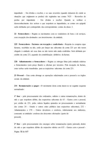 Página 32 de 117
imparidade – Em dívidas a receber, e as suas reversões (quando deixarem de existir as
situações que originaram as perdas) são registadas nas contas 7621 – Reversões de
perdas por imparidade – Em dívidas a receber. Quando se verificar o
desreconhecimento dos activos a que respeitem as imparidades, as contas em epígrafe
serão debitadas por contrapartida das correspondentes contas da classe 2.
22 Fornecedores - Regista os movimentos com os vendedores de bens e de serviços,
com excepção dos destinados aos investimentos da entidade.
225 Fornecedores Facturas em recepção e conferência - Respeita às compras cujas
facturas, recebidas ou não, estão por lançar nas subcontas da conta 221 por não terem
chegado à entidade até essa data ou não terem sido ainda conferidas. Será debitada por
crédito da conta 221, aquando da contabilização definitiva da factura.
228 Adiantamentos a fornecedores - Regista as entregas feitas pela entidade relativas
a fornecimentos (sem preço fixado) a efectuar por terceiros. Pela recepção da factura,
estas verbas serão transferidas para as respectivas subcontas da conta 221.
23 Pessoal – Esta conta abrange as operações relacionadas com o pessoal e os órgãos
sociais da entidade.
231 Remunerações a pagar - O movimento desta conta insere-se no seguinte esquema
normalizado:
1ª fase - pelo processamento dos ordenados, salários e outras remunerações, dentro do
mês a que respeitem: débito, das respectivas subcontas de 63 - Gastos com o pessoal,
por crédito de 231, pelos valores líquidos apurados no processamento e normalmente
das contas 24 - Estado e outros entes públicos (nas respectivas subcontas), 232 -
Adiantamentos e 278 - Outros devedores e credores, relativamente aos sindicatos,
consoante as entidades credoras dos descontos efectuados (parte do
pessoal);
2ª fase - pelo processamento dos encargos sobre remunerações (parte patronal), dentro
do mês a que respeitem: débito da respectiva rubrica em 635 - Gastos com o pessoal -
 