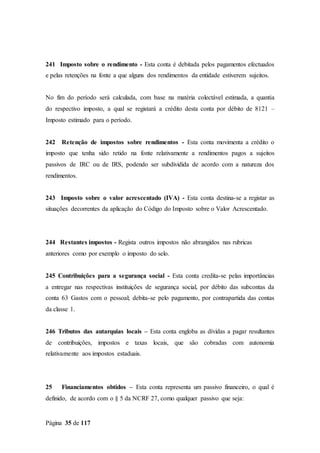 Página 35 de 117
241 Imposto sobre o rendimento - Esta conta é debitada pelos pagamentos efectuados
e pelas retenções na fonte a que alguns dos rendimentos da entidade estiverem sujeitos.
No fim do período será calculada, com base na matéria colectável estimada, a quantia
do respectivo imposto, a qual se registará a crédito desta conta por débito de 8121 –
Imposto estimado para o período.
242 Retenção de impostos sobre rendimentos - Esta conta movimenta a crédito o
imposto que tenha sido retido na fonte relativamente a rendimentos pagos a sujeitos
passivos de IRC ou de IRS, podendo ser subdividida de acordo com a natureza dos
rendimentos.
243 Imposto sobre o valor acrescentado (IVA) - Esta conta destina-se a registar as
situações decorrentes da aplicação do Código do Imposto sobre o Valor Acrescentado.
244 Restantes impostos - Regista outros impostos não abrangidos nas rubricas
anteriores como por exemplo o imposto do selo.
245 Contribuições para a segurança social - Esta conta credita-se pelas importâncias
a entregar nas respectivas instituições de segurança social, por débito das subcontas da
conta 63 Gastos com o pessoal; debita-se pelo pagamento, por contrapartida das contas
da classe 1.
246 Tributos das autarquias locais – Esta conta engloba as dívidas a pagar resultantes
de contribuições, impostos e taxas locais, que são cobradas com autonomia
relativamente aos impostos estaduais.
25 Financiamentos obtidos – Esta conta representa um passivo financeiro, o qual é
definido, de acordo com o § 5 da NCRF 27, como qualquer passivo que seja:
 