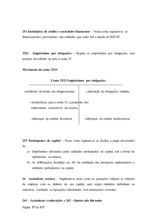 Página 37 de 117
251 Instituições de crédito e sociedades financeiras – Nesta conta registam-se os
financiamentos provenientes das entidades que estão sob a alçada do RGCSF.
2521 Empréstimos por obrigações - Regista os empréstimos por obrigações, sem
prejuízo do referido na nota à conta 53.
Movimento da conta 2521:
Conta 2521 Empréstimos por obrigações
-reembolso da dívida aos obrigacionistas - subscrição de obrigações emitidas
- transferência para a conta 53, a propósito dos
empréstimos convertíveis em acções.
- diferenças de câmbio favoráveis - diferenças de câmbio desfavoráveis
253 Participantes de capital – Nesta conta registam-se as dívidas a pagar decorrentes
de:
a) Empréstimos efectuados pelas entidades participantes no capital, sob a forma de
suprimentos ou mútuos;
b) As deliberações decididas em AG da restituição das prestações suplementares a
entidades participantes no capital.
26 Accionistas (sócios) – Englobam-se nesta conta as operações relativas às relações
da empresa com os titulares do seu capital, quer sejam entidades individuais ou
colectivas, excluindo as operações relacionadas com transacções correntes.
261 – Accionistas c/subscrição e 262 – Quotas não liberadas
 