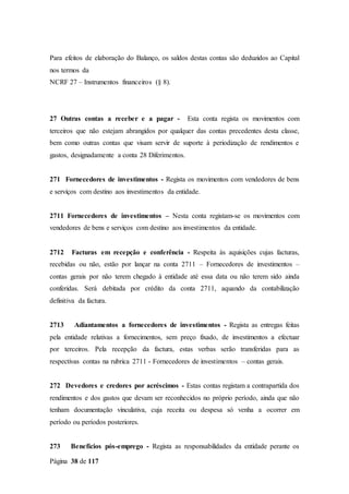 Página 38 de 117
Para efeitos de elaboração do Balanço, os saldos destas contas são deduzidos ao Capital
nos termos da
NCRF 27 – Instrumentos financeiros (§ 8).
27 Outras contas a receber e a pagar - Esta conta regista os movimentos com
terceiros que não estejam abrangidos por qualquer das contas precedentes desta classe,
bem como outras contas que visam servir de suporte à periodização de rendimentos e
gastos, designadamente a conta 28 Diferimentos.
271 Fornecedores de investimentos - Regista os movimentos com vendedores de bens
e serviços com destino aos investimentos da entidade.
2711 Fornecedores de investimentos – Nesta conta registam-se os movimentos com
vendedores de bens e serviços com destino aos investimentos da entidade.
2712 Facturas em recepção e conferência - Respeita às aquisições cujas facturas,
recebidas ou não, estão por lançar na conta 2711 – Fornecedores de investimentos –
contas gerais por não terem chegado à entidade até essa data ou não terem sido ainda
conferidas. Será debitada por crédito da conta 2711, aquando da contabilização
definitiva da factura.
2713 Adiantamentos a fornecedores de investimentos - Regista as entregas feitas
pela entidade relativas a fornecimentos, sem preço fixado, de investimentos a efectuar
por terceiros. Pela recepção da factura, estas verbas serão transferidas para as
respectivas contas na rubrica 2711 - Fornecedores de investimentos – contas gerais.
272 Devedores e credores por acréscimos - Estas contas registam a contrapartida dos
rendimentos e dos gastos que devam ser reconhecidos no próprio período, ainda que não
tenham documentação vinculativa, cuja receita ou despesa só venha a ocorrer em
período ou períodos posteriores.
273 Benefícios pós-emprego - Regista as responsabilidades da entidade perante os
 