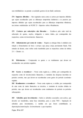 Página 39 de 117
seus trabalhadores ou perante a sociedade gestora de um fundo autónomo.
274 Impostos diferidos - São registados nesta conta os activos por impostos diferidos
que sejam reconhecidos para as diferenças temporárias dedutíveis e os passivos por
impostos diferidos que sejam reconhecidos para as diferenças temporárias tributáveis,
nos termos estabelecidos na NCRF 25 – Impostos sobre o Rendimento.
275 Credores por subscrições não liberadas - Credita-se pelo valor total da
subscrição de quotas, acções, obrigações e outros títulos, por contrapartida das
respectivas contas de investimentos financeiros.
276 Adiantamentos por conta de vendas - Regista as entregas feitas à entidade com
relação a fornecimentos de bens e serviços cujo preço esteja previamente fixado. Pela
emissão da factura, estas verbas serão transferidas para as respectivas contas da rubrica
211 – Clientes c/c.
28 Diferimentos - Compreende os gastos e os rendimentos que devam ser
reconhecidos nos períodos seguintes.
281 Gastos a reconhecer – Nesta conta regista-se, a débito, por contrapartida da
respectiva conta de terceiros/meios financeiros, o montante das despesas incorridas no
período corrente, mas que devem ser reconhecidas como gastos do período económico
seguinte.
282 Rendimentos a reconhecer – Nesta conta regista-se, a crédito, por contrapartida
de uma conta de meios financeiros ou terceiros, o montante de receitas obtidas no
período, mas que devem ser reconhecidas como rendimentos do período ou períodos
subsequentes.
283 Subsídios para investimentos - Inclui os subsídios associados com activos, que
deverão ser transferidos, numa base sistemática, para a conta 7883 - Imputação de
subsídios para investimentos, à medida em que forem contabilizadas as
depreciações/amortizações do investimento a que respeitem.
 